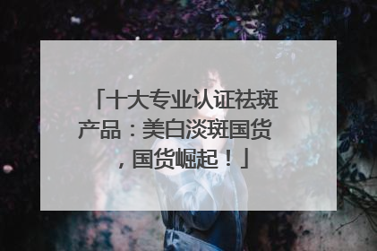 十大专业认证祛斑产品：美白淡斑国货，国货崛起！