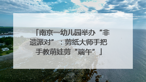 南京一幼儿园举办“非遗派对”：剪纸大师手把手教萌娃剪“端午”