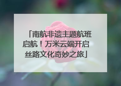 南航非遗主题航班启航！万米云端开启丝路文化奇妙之旅
