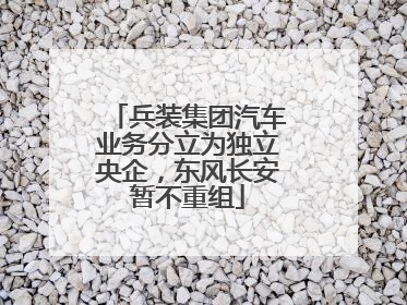 兵装集团汽车业务分立为独立央企，东风长安暂不重组