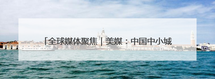 全球媒体聚焦｜美媒：中国中小城市消费力惊人 将成投资新机遇