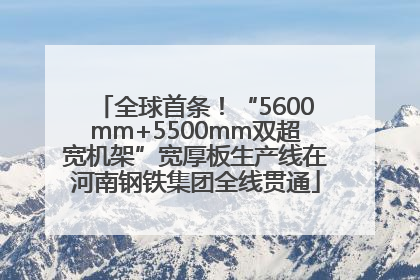全球首条！“5600mm+5500mm双超宽机架”宽厚板生产线在河南钢铁集团全线贯通