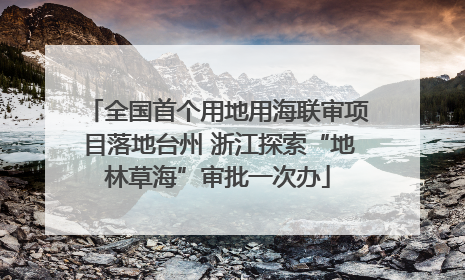 全国首个用地用海联审项目落地台州 浙江探索“地林草海”审批一次办