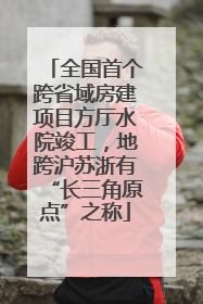 全国首个跨省域房建项目方厅水院竣工，地跨沪苏浙有“长三角原点”之称