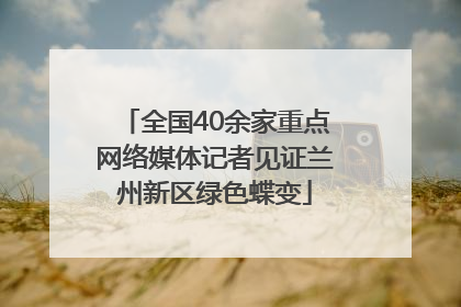 全国40余家重点网络媒体记者见证兰州新区绿色蝶变