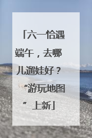 六一恰遇端午，去哪儿遛娃好？“游玩地图”上新
