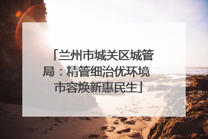 兰州市城关区城管局：精管细治优环境 市容焕新惠民生