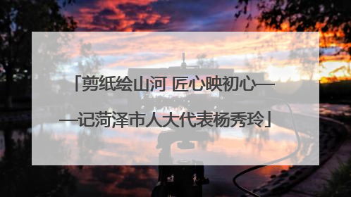 剪纸绘山河 匠心映初心——记菏泽市人大代表杨秀玲