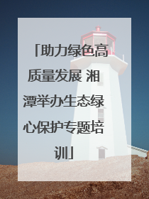 助力绿色高质量发展 湘潭举办生态绿心保护专题培训