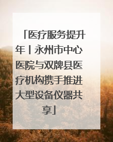 医疗服务提升年丨永州市中心医院与双牌县医疗机构携手推进大型设备仪器共享
