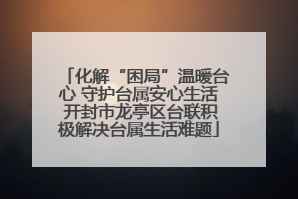 化解“困局”温暖台心 守护台属安心生活 开封市龙亭区台联积极解决台属生活难题