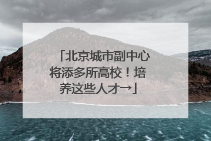 北京城市副中心将添多所高校！培养这些人才→