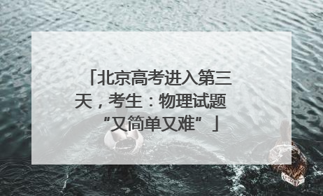 北京高考进入第三天，考生：物理试题“又简单又难”
