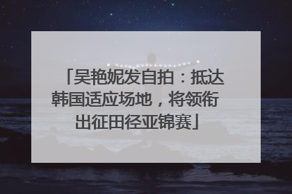 吴艳妮发自拍：抵达韩国适应场地，将领衔出征田径亚锦赛