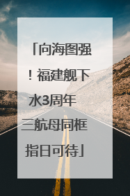 向海图强！福建舰下水3周年 三航母同框指日可待
