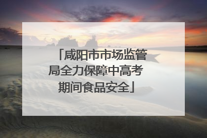 咸阳市市场监管局全力保障中高考期间食品安全