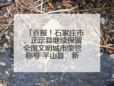 喜报！石家庄市、正定县继续保留全国文明城市荣誉称号 平山县、新乐市获评新一届全国文明城市