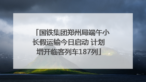 国铁集团郑州局端午小长假运输今日启动 计划增开临客列车187列