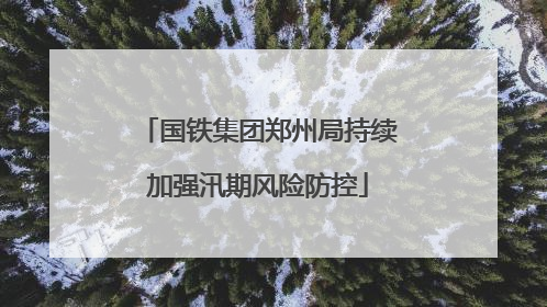 国铁集团郑州局持续加强汛期风险防控