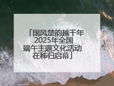 国风楚韵越千年 2025年全国端午主题文化活动在秭归启幕