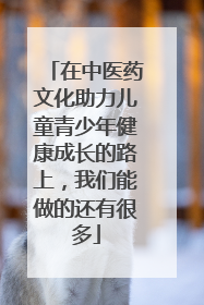在中医药文化助力儿童青少年健康成长的路上，我们能做的还有很多