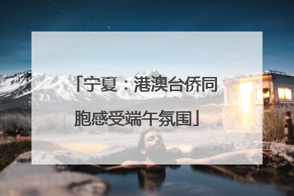 宁夏：港澳台侨同胞感受端午氛围