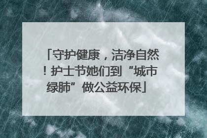 守护健康，洁净自然！护士节她们到“城市绿肺”做公益环保