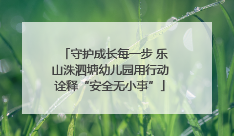 守护成长每一步 乐山洙泗塘幼儿园用行动诠释“安全无小事”