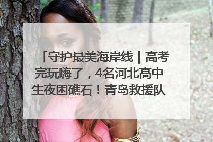 守护最美海岸线｜高考完玩嗨了，4名河北高中生夜困礁石！青岛救援队火速出动救上岸
