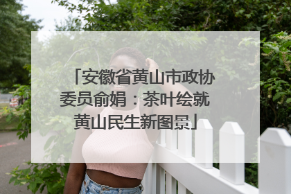 安徽省黄山市政协委员俞娟：茶叶绘就黄山民生新图景