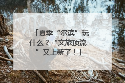 夏季“尔滨”玩什么？“文旅顶流”又上新了！