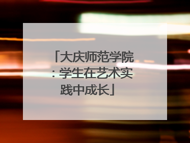 大庆师范学院：学生在艺术实践中成长