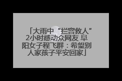 大雨中“拦窨救人”2小时感动众网友 阜阳女子程飞群：希望别人家孩子平安回家