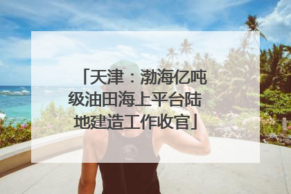 天津：渤海亿吨级油田海上平台陆地建造工作收官