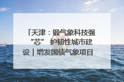 天津：锻气象科技强“芯” 护韧性城市建设｜增发国债气象项目落地见效系列报道