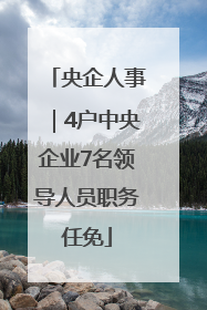 央企人事｜4户中央企业7名领导人员职务任免