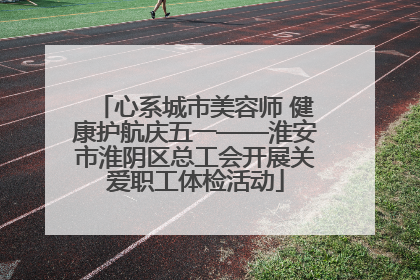 心系城市美容师 健康护航庆五一——淮安市淮阴区总工会开展关爱职工体检活动