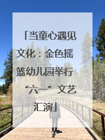 当童心遇见文化：金色摇篮幼儿园举行“六一”文艺汇演
