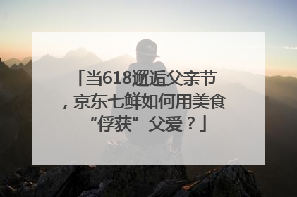 当618邂逅父亲节，京东七鲜如何用美食“俘获”父爱？