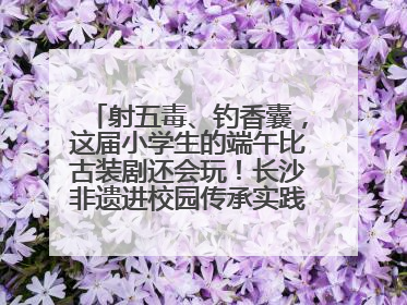射五毒、钓香囊，这届小学生的端午比古装剧还会玩！长沙非遗进校园传承实践活动举行