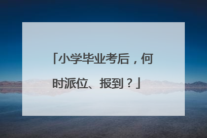 小学毕业考后，何时派位、报到？