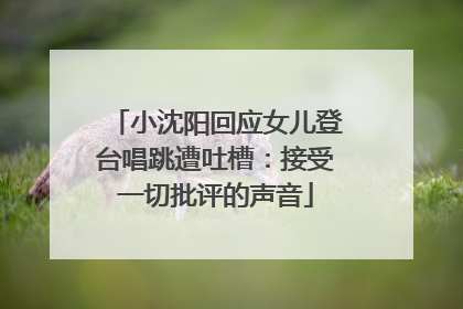 小沈阳回应女儿登台唱跳遭吐槽：接受一切批评的声音