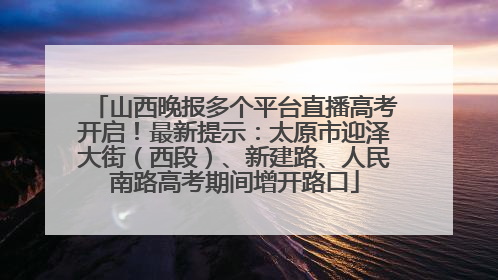 山西晚报多个平台直播高考开启！最新提示：太原市迎泽大街（西段）、新建路、人民南路高考期间增开路口