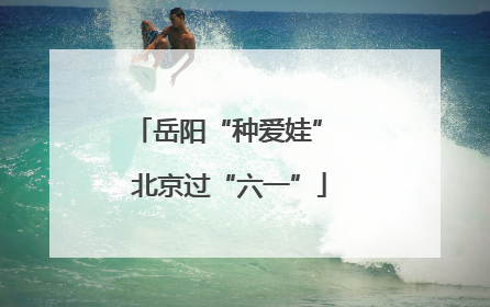 岳阳“种爱娃” 北京过“六一”