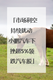 市场利空持续扰动 小鹏汽车下挫超5%领跌汽车股
