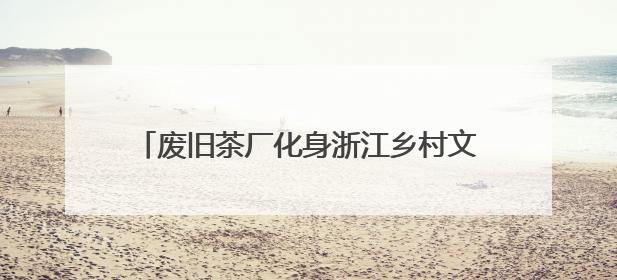 废旧茶厂化身浙江乡村文旅新地标 盘活沉睡资产
