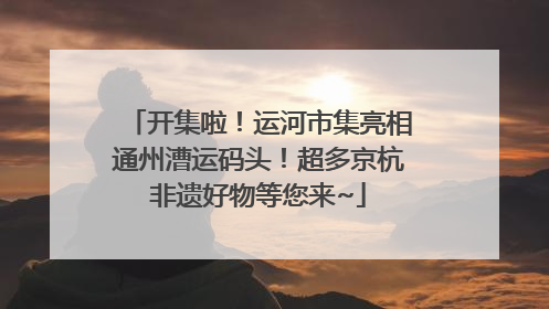 开集啦！运河市集亮相通州漕运码头！超多京杭非遗好物等您来~