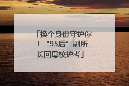 换个身份守护你！“95后”副所长回母校护考