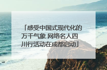 感受中国式现代化的万千气象 网络名人四川行活动在成都启动