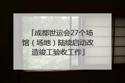 成都世运会27个场馆（场地）陆续启动改造竣工验收工作